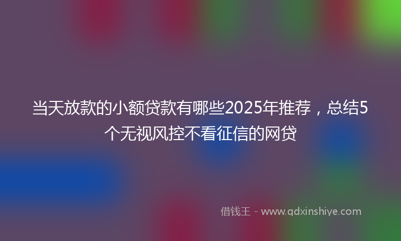 当天放款的小额贷款有哪些2025年推荐，总结5个无视风控不看征信的网贷