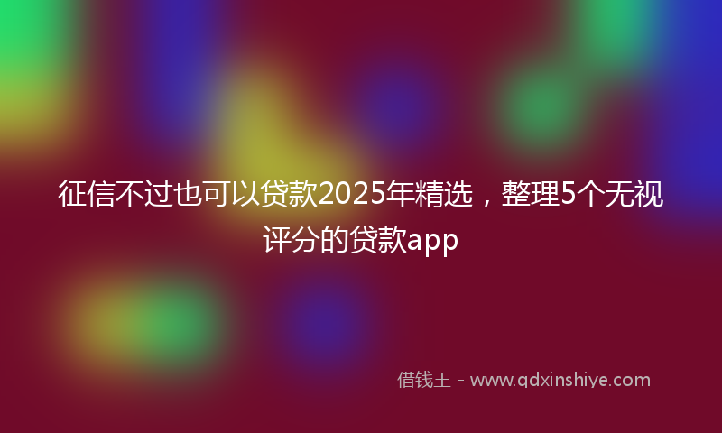 征信不过也可以贷款2025年精选，整理5个无视评分的贷款app
