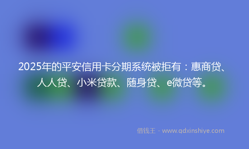 2025年的平安信用卡分期系统被拒有：惠商贷、人人贷、小米贷款、随身贷、e微贷等。