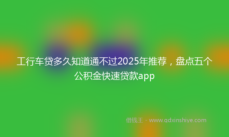 工行车贷多久知道通不过2025年推荐，盘点五个公积金快速贷款app