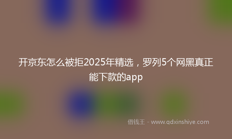 开京东怎么被拒2025年精选，罗列5个网黑真正能下款的app