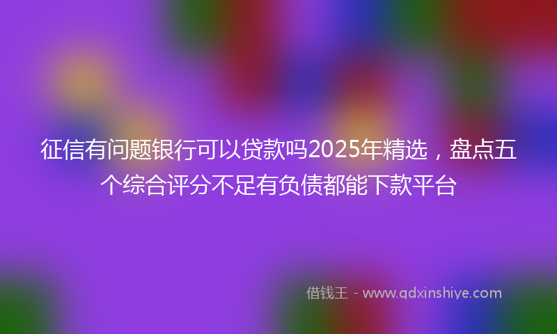 征信有问题银行可以贷款吗2025年精选，盘点五个综合评分不足有负债都能下款平台