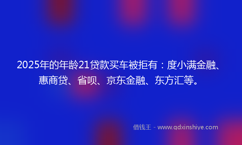 2025年的年龄21贷款买车被拒有：度小满金融、惠商贷、省呗、京东金融、东方汇等。