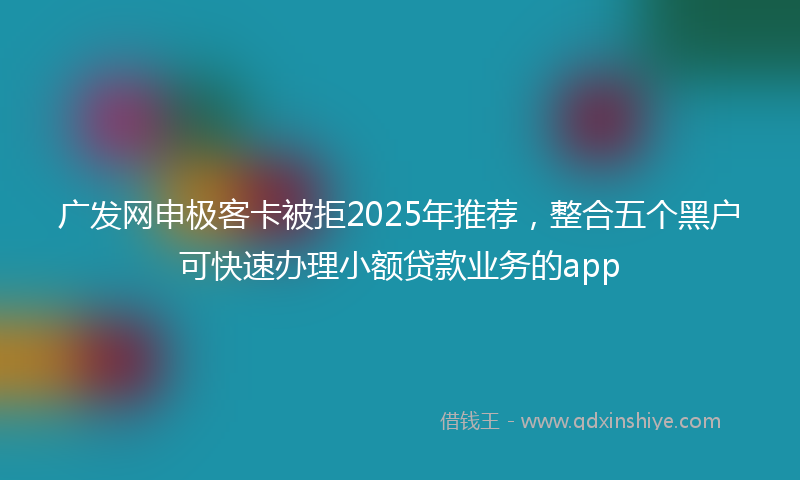 广发网申极客卡被拒2025年推荐，整合五个黑户可快速办理小额贷款业务的app