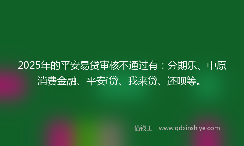 2025年的平安易贷审核不通过有：分期乐、中原消费金融、平安i贷、我来贷、还呗等。