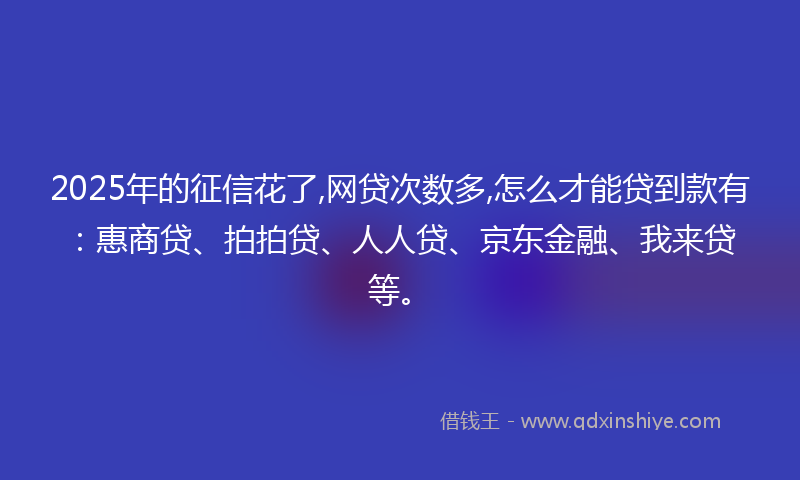 2025年的征信花了,网贷次数多,怎么才能贷到款有：惠商贷、拍拍贷、人人贷、京东金融、我来贷等。