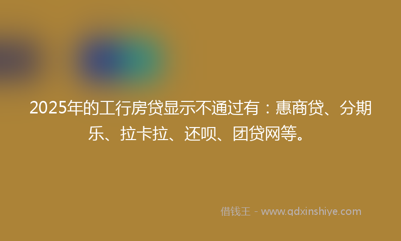 2025年的工行房贷显示不通过有：惠商贷、分期乐、拉卡拉、还呗、团贷网等。