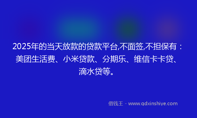 2025年的当天放款的贷款平台,不面签,不担保有：美团生活费、小米贷款、分期乐、维信卡卡贷、滴水贷等。