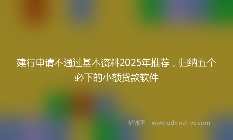 建行申请不通过基本资料2025年推荐，归纳五个必下的小额贷款软件
