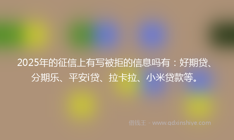 2025年的征信上有写被拒的信息吗有：好期贷、分期乐、平安i贷、拉卡拉、小米贷款等。