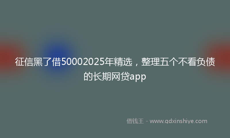 征信黑了借50002025年精选，整理五个不看负债的长期网贷app
