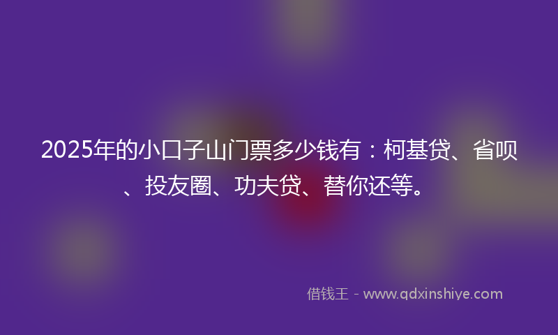 2025年的小口子山门票多少钱有：柯基贷、省呗、投友圈、功夫贷、替你还等。