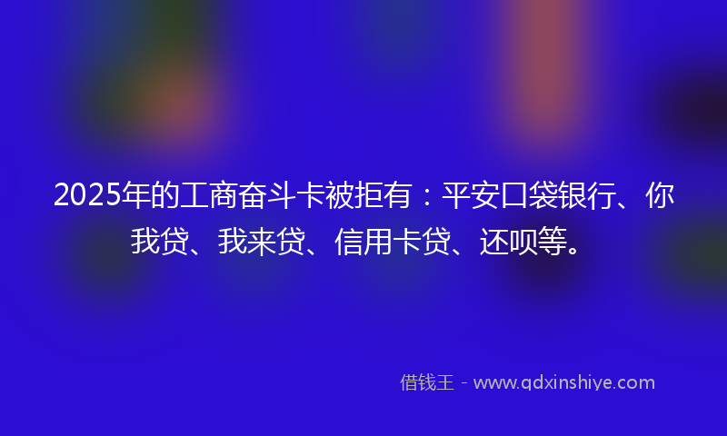 2025年的工商奋斗卡被拒有：平安口袋银行、你我贷、我来贷、信用卡贷、还呗等。