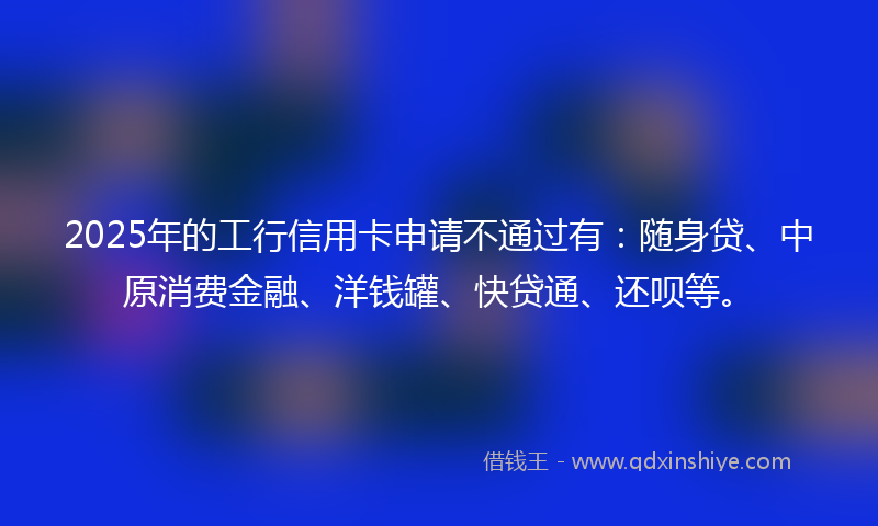 2025年的工行信用卡申请不通过有：随身贷、中原消费金融、洋钱罐、快贷通、还呗等。