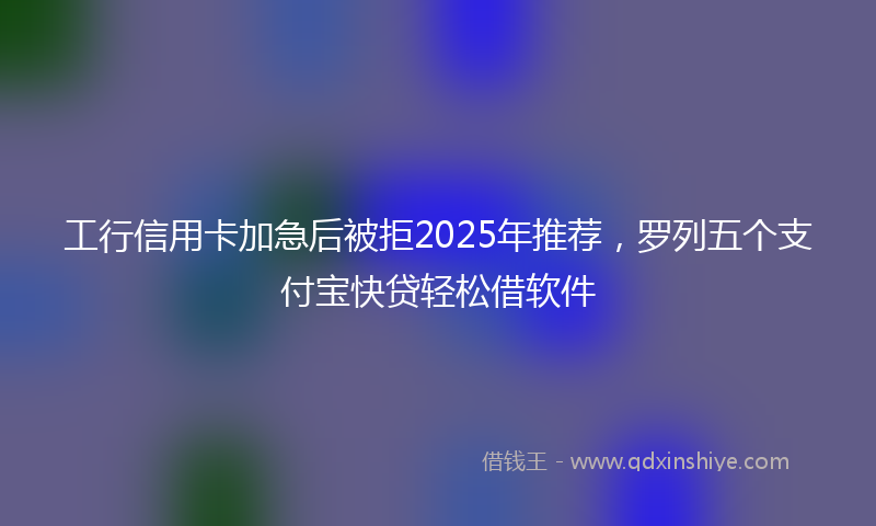 工行信用卡加急后被拒2025年推荐，罗列五个支付宝快贷轻松借软件