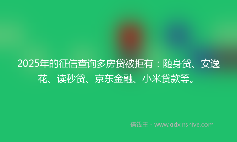 2025年的征信查询多房贷被拒有：随身贷、安逸花、读秒贷、京东金融、小米贷款等。