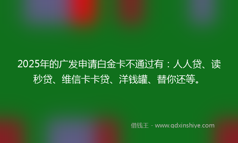 2025年的广发申请白金卡不通过有：人人贷、读秒贷、维信卡卡贷、洋钱罐、替你还等。