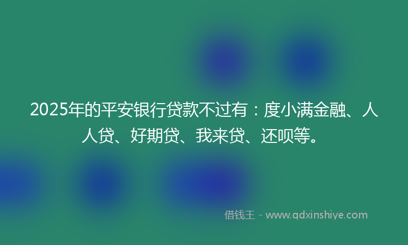 2025年的平安银行贷款不过有：度小满金融、人人贷、好期贷、我来贷、还呗等。