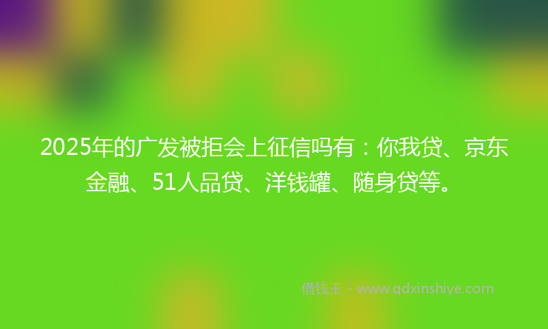 2025年的广发被拒会上征信吗有：你我贷、京东金融、51人品贷、洋钱罐、随身贷等。