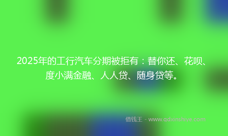2025年的工行汽车分期被拒有：替你还、花呗、度小满金融、人人贷、随身贷等。
