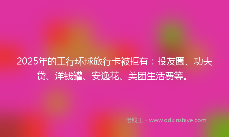 2025年的工行环球旅行卡被拒有：投友圈、功夫贷、洋钱罐、安逸花、美团生活费等。