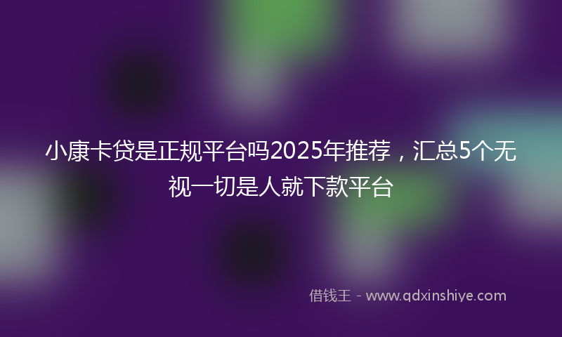 小康卡贷是正规平台吗2025年推荐，汇总5个无视一切是人就下款平台