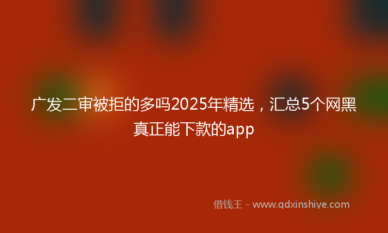 广发二审被拒的多吗2025年精选，汇总5个网黑真正能下款的app