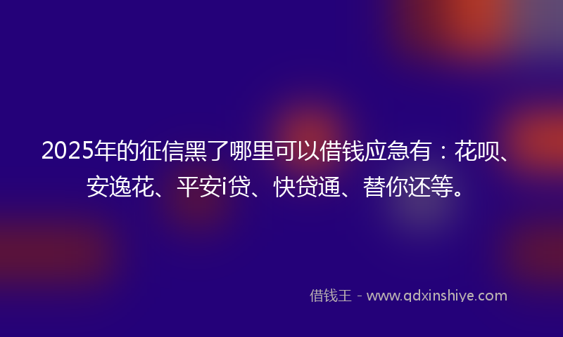 2025年的征信黑了哪里可以借钱应急有：花呗、安逸花、平安i贷、快贷通、替你还等。