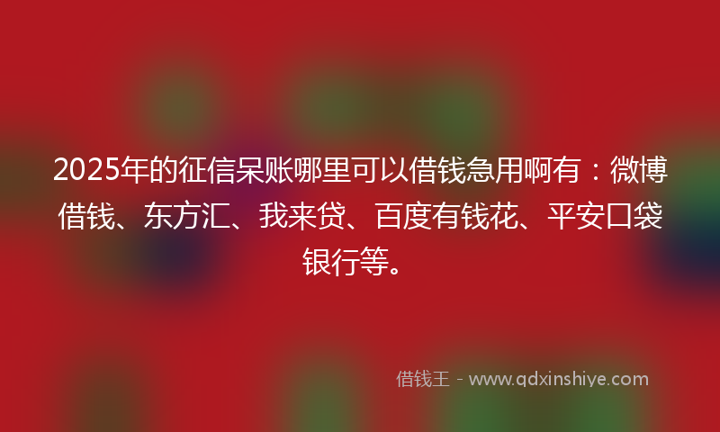 2025年的征信呆账哪里可以借钱急用啊有：微博借钱、东方汇、我来贷、百度有钱花、平安口袋银行等。