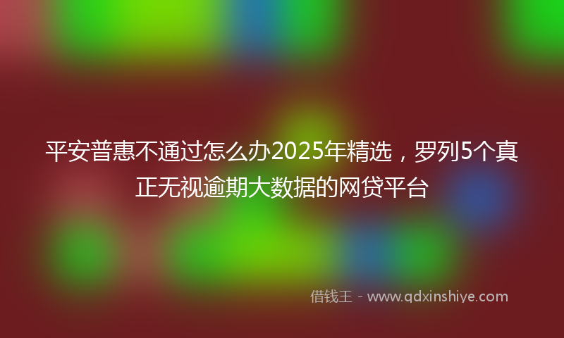 平安普惠不通过怎么办2025年精选，罗列5个真正无视逾期大数据的网贷平台