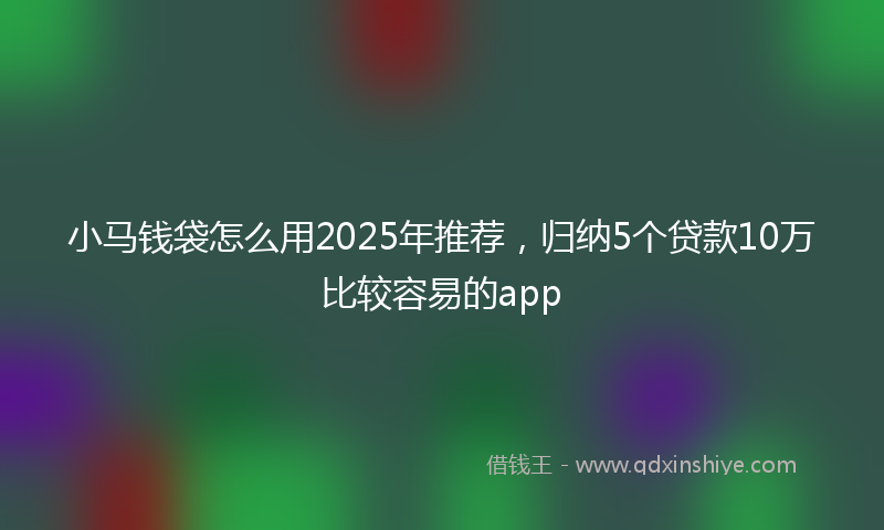 小马钱袋怎么用2025年推荐，归纳5个贷款10万比较容易的app