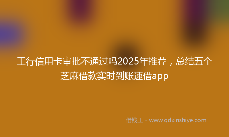 工行信用卡审批不通过吗2025年推荐，总结五个芝麻借款实时到账速借app