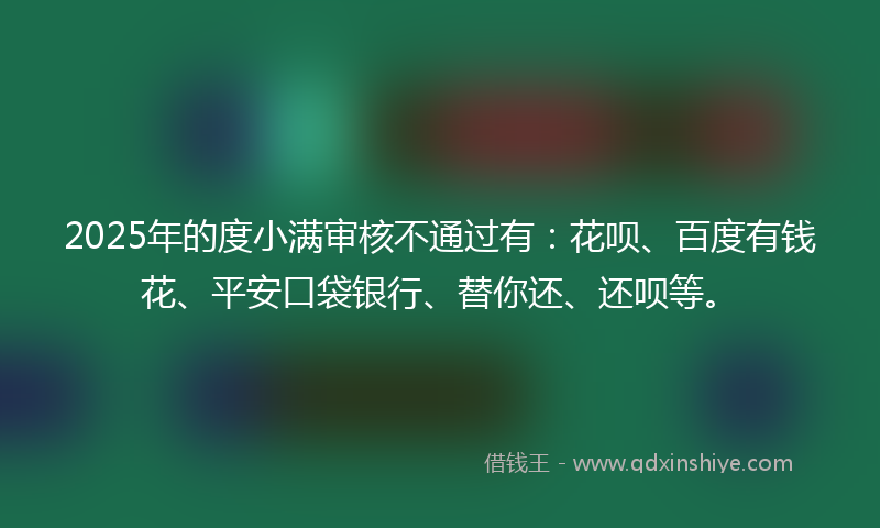 2025年的度小满审核不通过有：花呗、百度有钱花、平安口袋银行、替你还、还呗等。