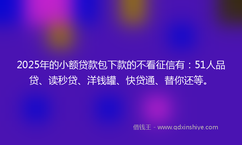 2025年的小额贷款包下款的不看征信有：51人品贷、读秒贷、洋钱罐、快贷通、替你还等。