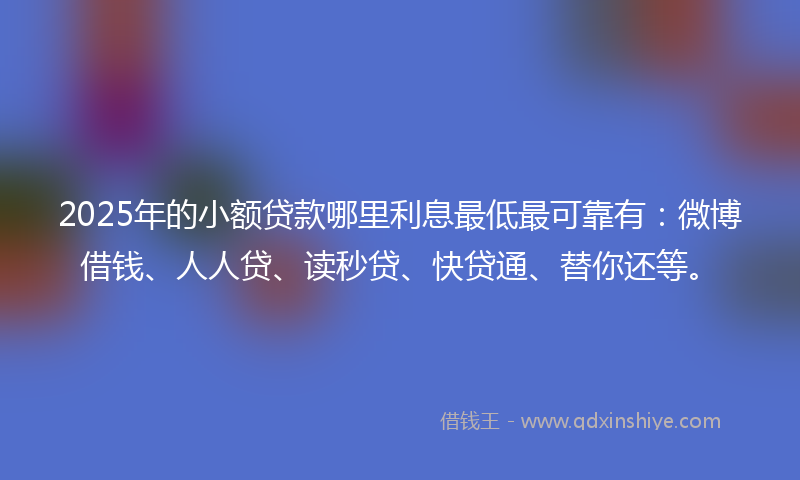 2025年的小额贷款哪里利息最低最可靠有：微博借钱、人人贷、读秒贷、快贷通、替你还等。