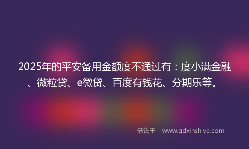 2025年的平安备用金额度不通过有：度小满金融、微粒贷、e微贷、百度有钱花、分期乐等。