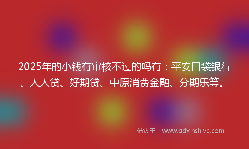 2025年的小钱有审核不过的吗有：平安口袋银行、人人贷、好期贷、中原消费金融、分期乐等。