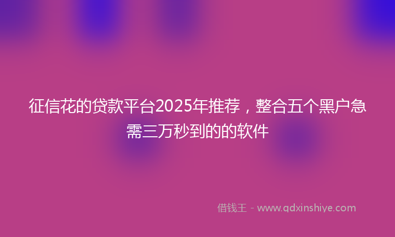 征信花的贷款平台2025年推荐，整合五个黑户急需三万秒到的的软件