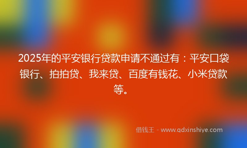 2025年的平安银行贷款申请不通过有：平安口袋银行、拍拍贷、我来贷、百度有钱花、小米贷款等。