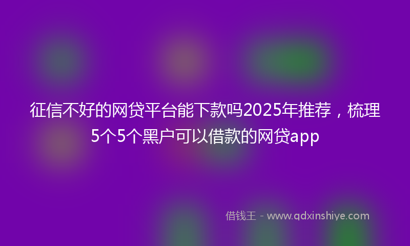 征信不好的网贷平台能下款吗2025年推荐，梳理5个5个黑户可以借款的网贷app