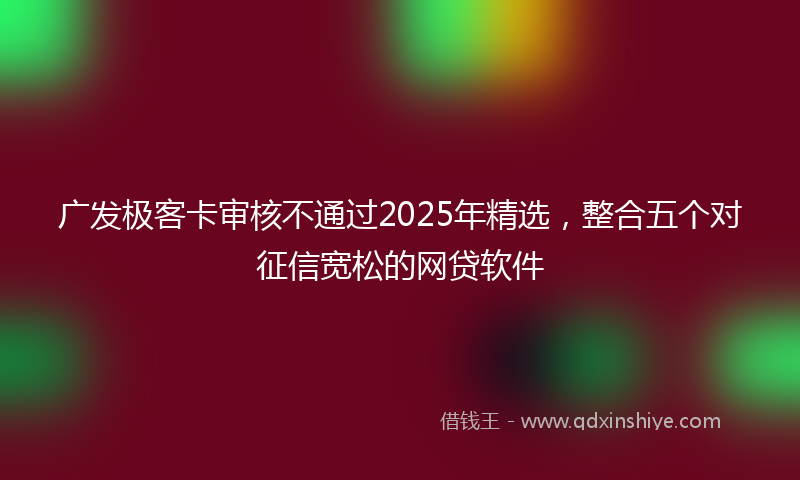广发极客卡审核不通过2025年精选，整合五个对征信宽松的网贷软件