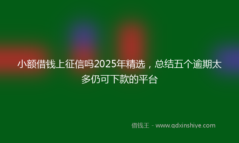 小额借钱上征信吗2025年精选，总结五个逾期太多仍可下款的平台