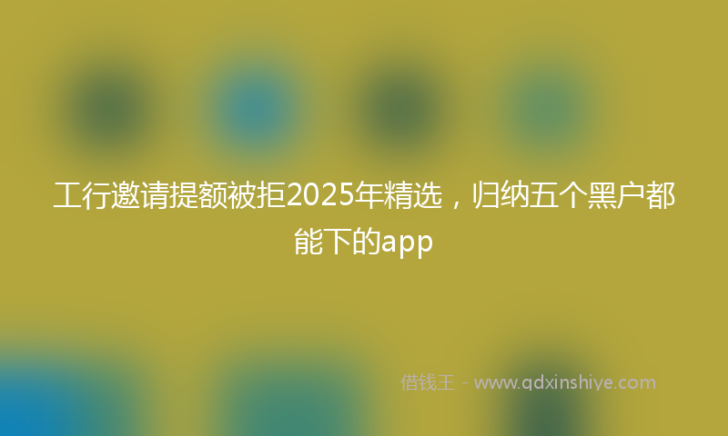 工行邀请提额被拒2025年精选，归纳五个黑户都能下的app