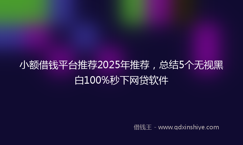 小额借钱平台推荐2025年推荐，总结5个无视黑白100%秒下网贷软件
