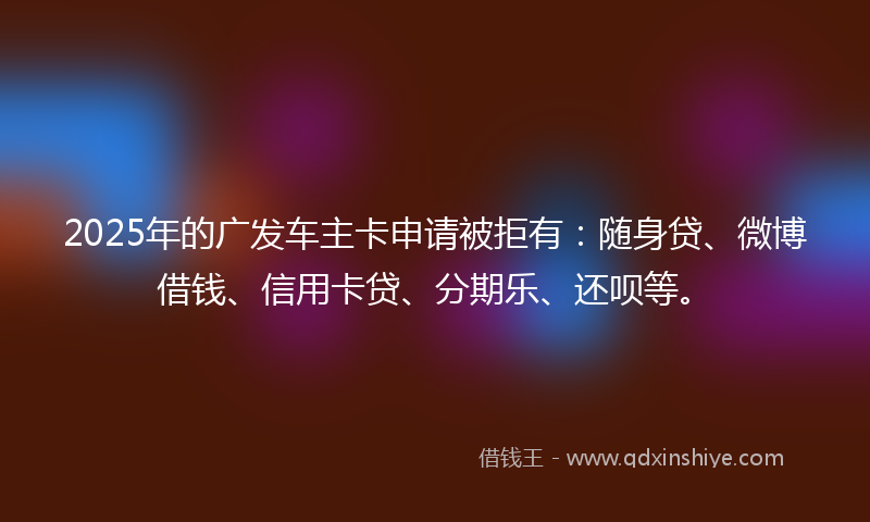 2025年的广发车主卡申请被拒有：随身贷、微博借钱、信用卡贷、分期乐、还呗等。