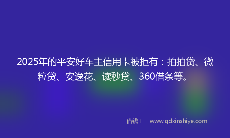 2025年的平安好车主信用卡被拒有：拍拍贷、微粒贷、安逸花、读秒贷、360借条等。