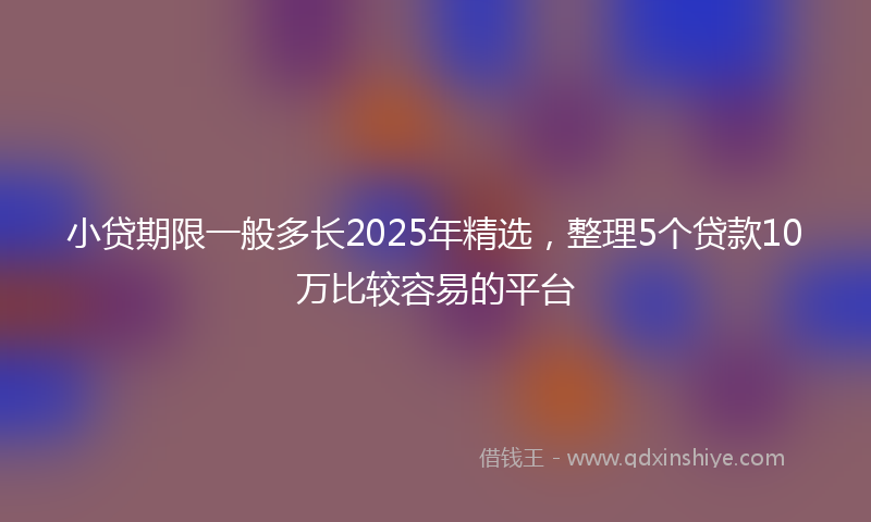 小贷期限一般多长2025年精选，整理5个贷款10万比较容易的平台