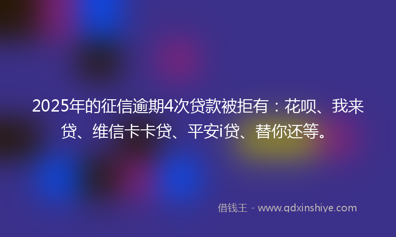 2025年的征信逾期4次贷款被拒有：花呗、我来贷、维信卡卡贷、平安i贷、替你还等。