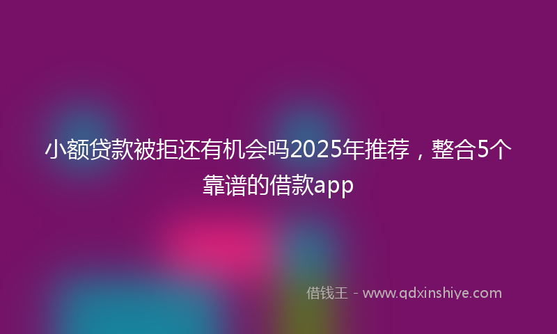 小额贷款被拒还有机会吗2025年推荐，整合5个靠谱的借款app