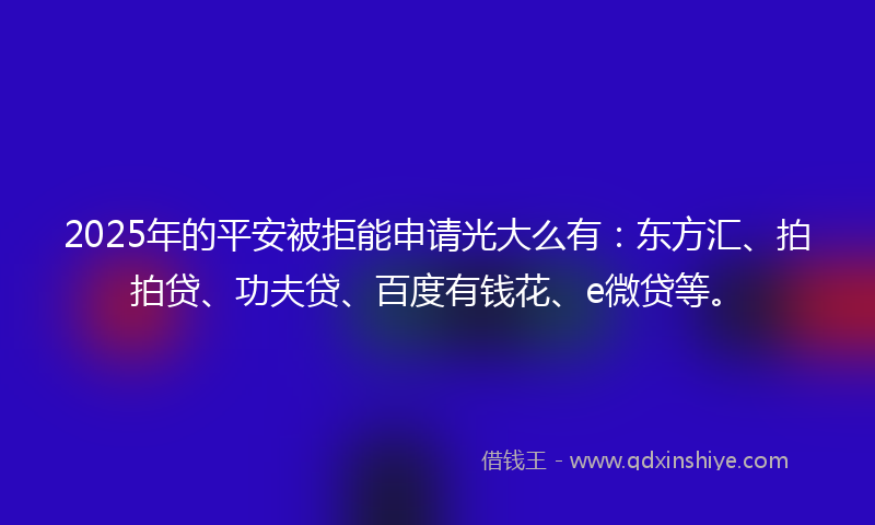 2025年的平安被拒能申请光大么有：东方汇、拍拍贷、功夫贷、百度有钱花、e微贷等。